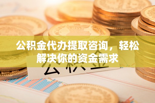 罗山公积金代办提取咨询，轻松解决你的资金需求