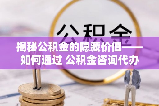 罗山揭秘公积金的隐藏价值——如何通过 公积金咨询代办提取 优化财富管理