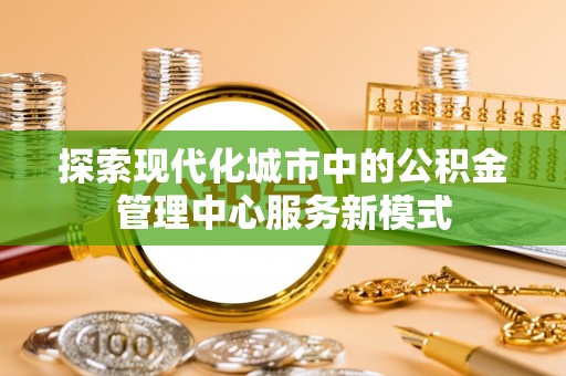 罗山探索现代化城市中的公积金管理中心服务新模式