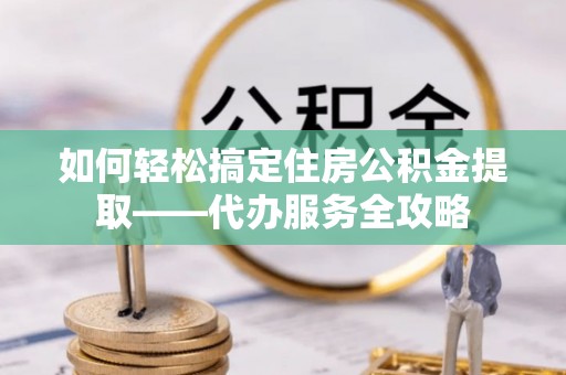 罗山如何轻松搞定住房公积金提取——代办服务全攻略