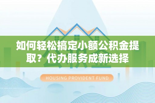 罗山如何轻松搞定小额公积金提取？代办服务成新选择