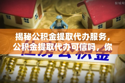 罗山揭秘公积金提取代办服务，公积金提取代办可信吗，你需要知道的真相