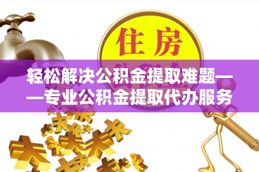罗山轻松解决公积金提取难题——专业公积金提取代办服务详解
