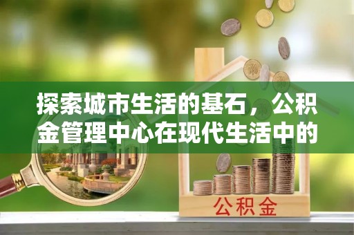 罗山探索城市生活的基石，公积金管理中心在现代生活中的重要角色