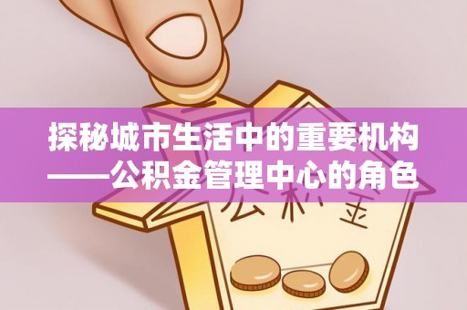 罗山探秘城市生活中的重要机构——公积金管理中心的角色与意义