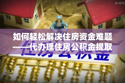 罗山如何轻松解决住房资金难题——代办理住房公积金提取服务详解