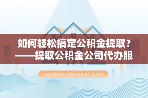 罗山如何轻松搞定公积金提取？——提取公积金公司代办服务全解析