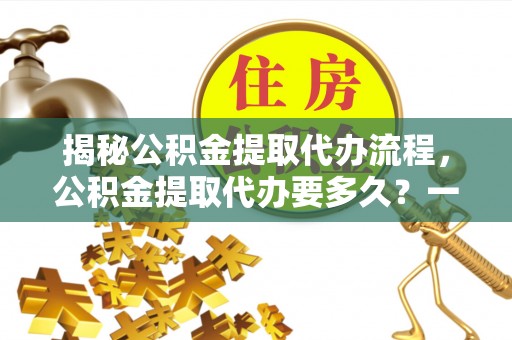 罗山揭秘公积金提取代办流程，公积金提取代办要多久？一文读懂