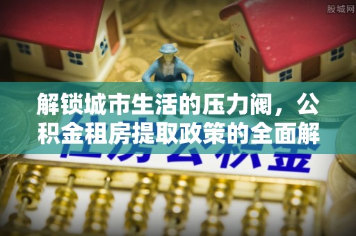 罗山解锁城市生活的压力阀，公积金租房提取政策的全面解析与实践指南