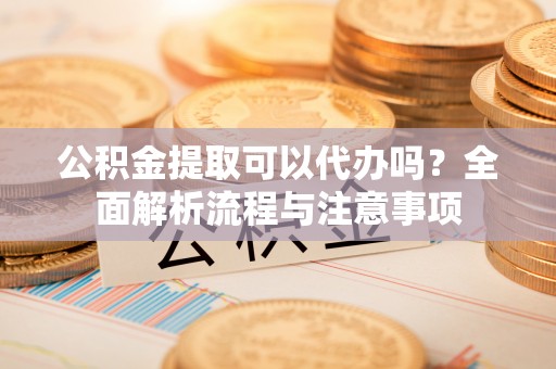 罗山公积金提取可以代办吗？全面解析流程与注意事项