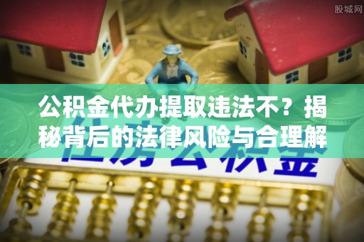 罗山公积金代办提取违法不？揭秘背后的法律风险与合理解决方案