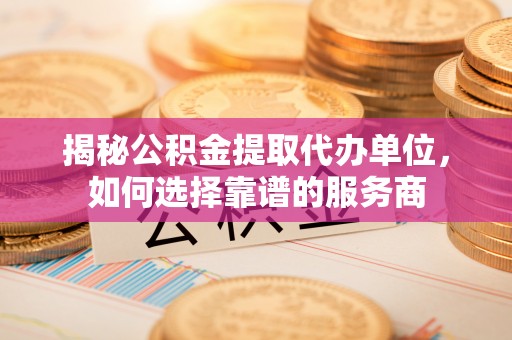 罗山揭秘公积金提取代办单位，如何选择靠谱的服务商