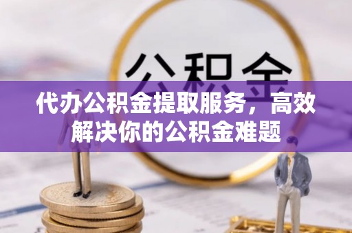 罗山代办公积金提取服务，高效解决你的公积金难题