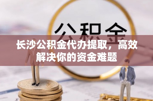罗山长沙公积金代办提取，高效解决你的资金难题