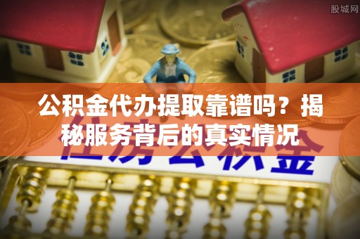 罗山公积金代办提取靠谱吗？揭秘服务背后的真实情况